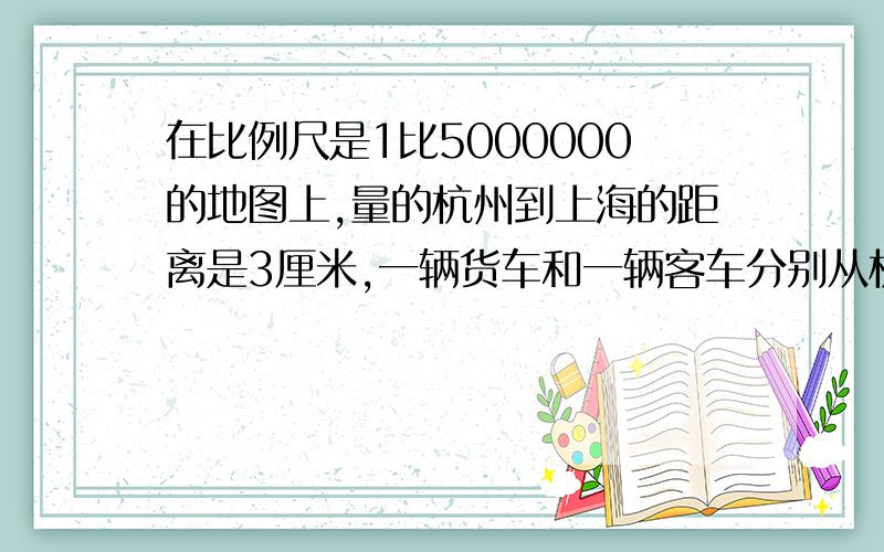 在比例尺是1比5000000的地图上,量的杭州到上海的距离是3厘米,一辆货车和一辆客车分别从杭州和上海同时向对开出,经过1.25小时在途中相遇,已知货车的速度是客车的11分之9 客车平均每小时行