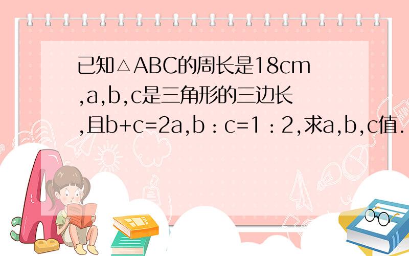 已知△ABC的周长是18cm,a,b,c是三角形的三边长,且b+c=2a,b：c=1：2,求a,b,c值.