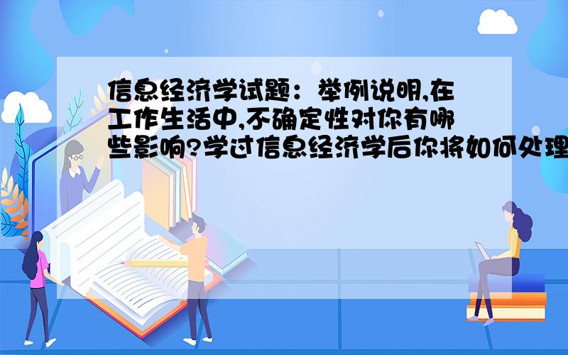 信息经济学试题：举例说明,在工作生活中,不确定性对你有哪些影响?学过信息经济学后你将如何处理?