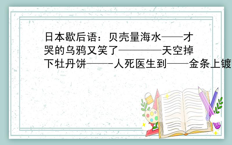 日本歇后语：贝壳量海水——才哭的乌鸦又笑了————天空掉下牡丹饼——-人死医生到——金条上镀金粉————翻了身的乌龟————大海中的一滴水————插着的孔雀毛的乌鸦