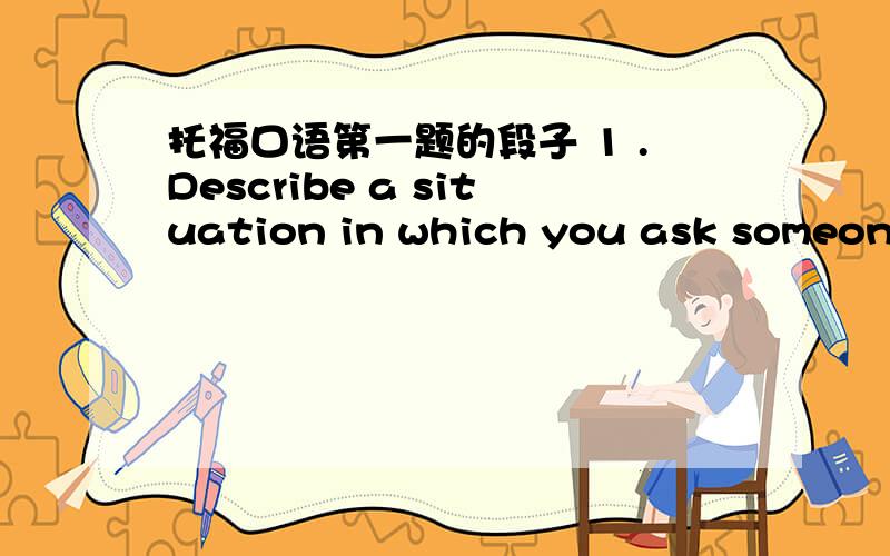 托福口语第一题的段子 1 .Describe a situation in which you ask someone else for help,and explain how he or she helped you.2.孩子入学,应该给他什么建议