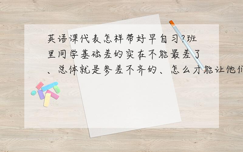 英语课代表怎样带好早自习?班里同学基础差的实在不能最差了、总体就是参差不齐的、怎么才能让他们对英语有兴趣呢?早自习玩游戏什么的有用么?该怎么做呢?急啊、帮个忙吧.谢谢~