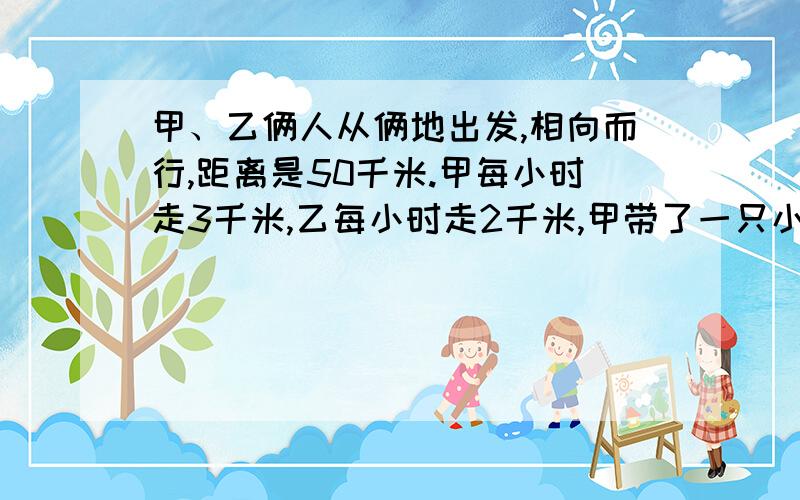 甲、乙俩人从俩地出发,相向而行,距离是50千米.甲每小时走3千米,乙每小时走2千米,甲带了一只小狗,狗每小时跑5千米.狗和甲同时出发,碰到乙后,便回头跑向甲,碰到甲后回头跑向乙······如