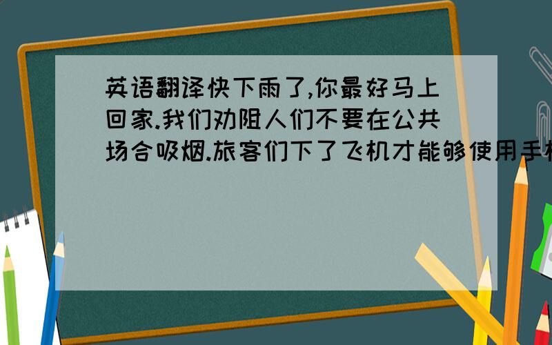 英语翻译快下雨了,你最好马上回家.我们劝阻人们不要在公共场合吸烟.旅客们下了飞机才能够使用手机.我们相信美好的愿望一定会成为现实.