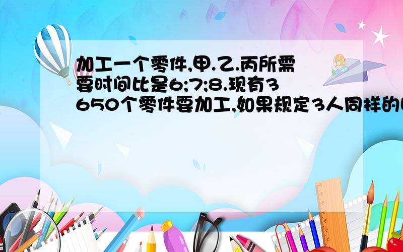 加工一个零件,甲.乙.丙所需要时间比是6;7;8.现有3650个零件要加工,如果规定3人同样的时间完成任务,他们各应加工多少个