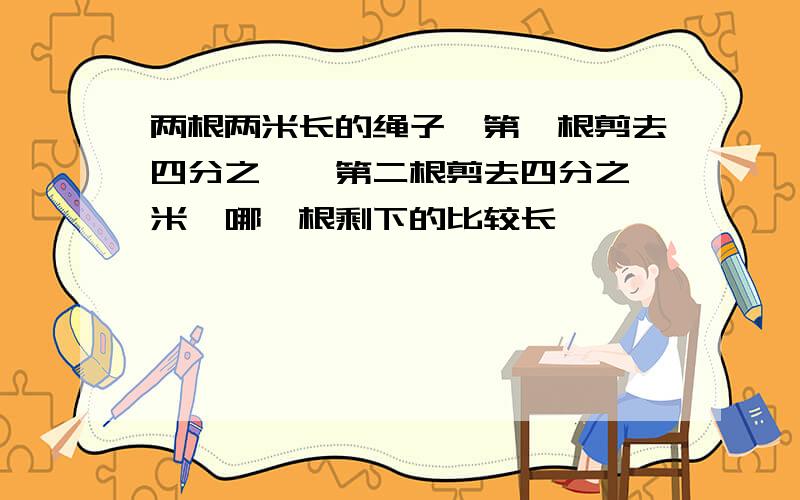 两根两米长的绳子,第一根剪去四分之一,第二根剪去四分之一米,哪一根剩下的比较长