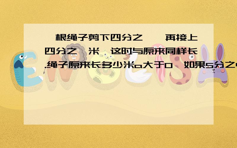 一根绳子剪下四分之一,再接上四分之一米,这时与原来同样长.绳子原来长多少米a大于0,如果5分之4除以a小于5分之4乘以a,那么a小于1