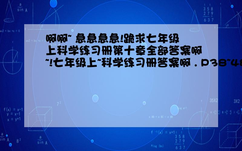 啊啊~ 急急急急!跪求七年级上科学练习册第十章全部答案啊~!七年级上~科学练习册答案啊 . P38~48的 .                                              亲们你们帮帮忙伤不起啊 .