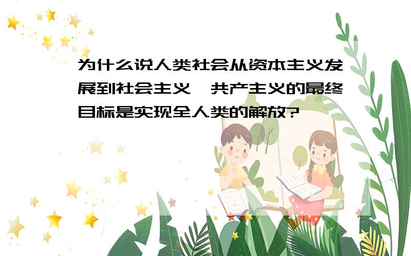 为什么说人类社会从资本主义发展到社会主义、共产主义的最终目标是实现全人类的解放?