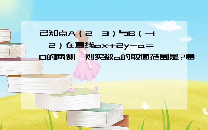 已知点A（2,3）与B（-1,2）在直线ax+2y-a＝0的两侧,则实数a的取值范围是?急``````