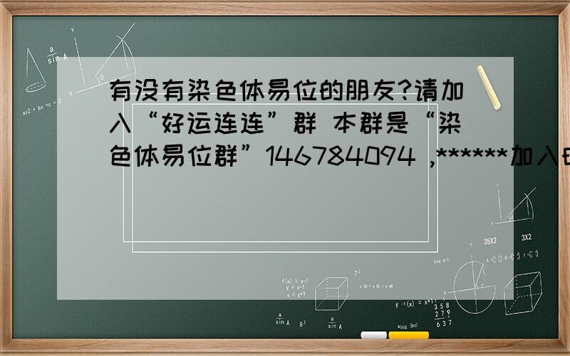 有没有染色体易位的朋友?请加入“好运连连”群 本群是“染色体易位群”146784094 ,******加入时,请注明你的染色体是多少和多少易位!否则不予加入!染色体易位的朋友请加入“好运连连”群,