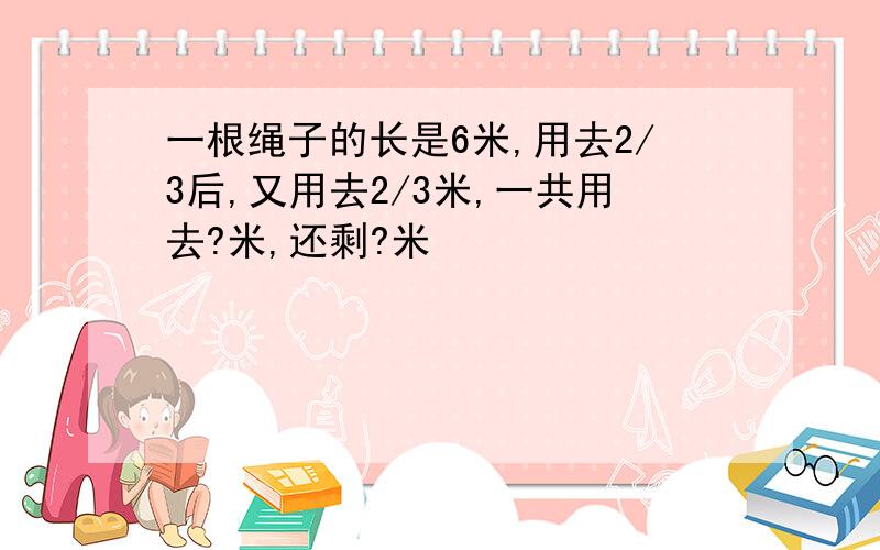 一根绳子的长是6米,用去2/3后,又用去2/3米,一共用去?米,还剩?米