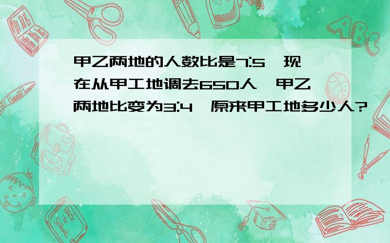 甲乙两地的人数比是7:5,现在从甲工地调去650人,甲乙两地比变为3:4,原来甲工地多少人?