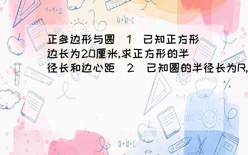 正多边形与圆（1）已知正方形边长为20厘米,求正方形的半径长和边心距（2）已知圆的半径长为R,求这个圆的内接正方形和内接正六边形的边长,边心距,周长和面积