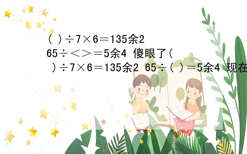 ( )÷7×6＝135余2 65÷＜＞＝5余4 傻眼了( )÷7×6＝135余2 65÷( )＝5余4 现在小学生都做这!我都晕了