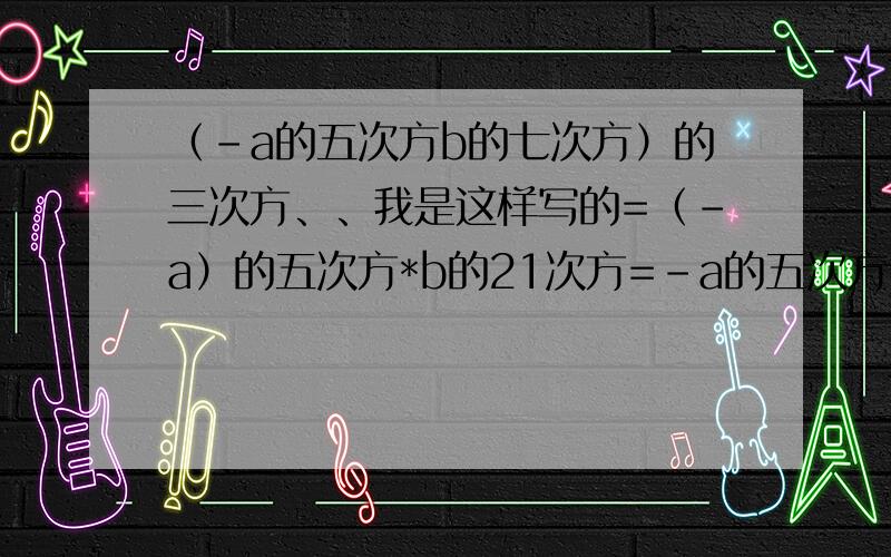 （-a的五次方b的七次方）的三次方、、我是这样写的=（-a）的五次方*b的21次方=-a的五次方b的21次方