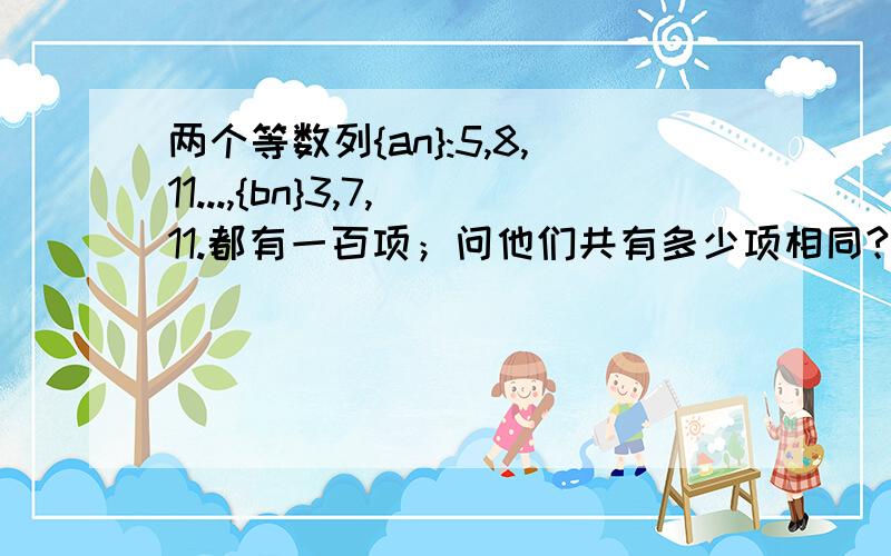 两个等数列{an}:5,8,11...,{bn}3,7,11.都有一百项；问他们共有多少项相同?