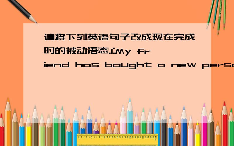 请将下列英语句子改成现在完成时的被动语态.1:My friend has bought a new personal computer.2:The shop has repaired my computer very quickly.3:An unknown virus has just attacked my computer.4:We have not solved the problem yet.5:The c