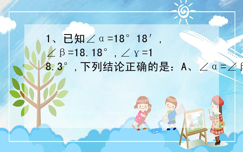 1、已知∠α=18°18′,∠β=18.18°,∠γ=18.3°,下列结论正确的是：A、∠α=∠β B、∠α＜∠β C、∠α=∠γ D、∠β＞∠γ