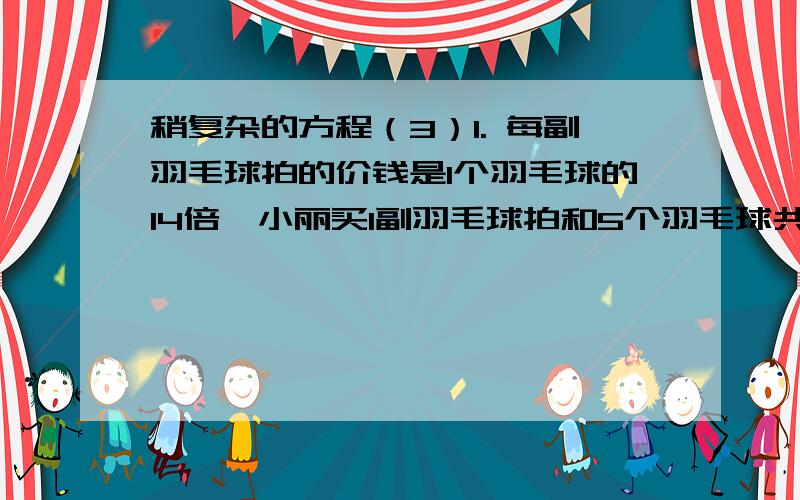 稍复杂的方程（3）1. 每副羽毛球拍的价钱是1个羽毛球的14倍,小丽买1副羽毛球拍和5个羽毛球共用去57元.1个羽毛球怕和1副羽毛球拍各是多少钱?