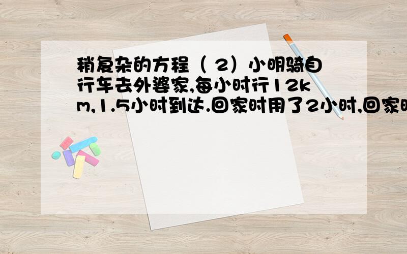 稍复杂的方程（ 2）小明骑自行车去外婆家,每小时行12km,1.5小时到达.回家时用了2小时,回家时每小时行多少千米?