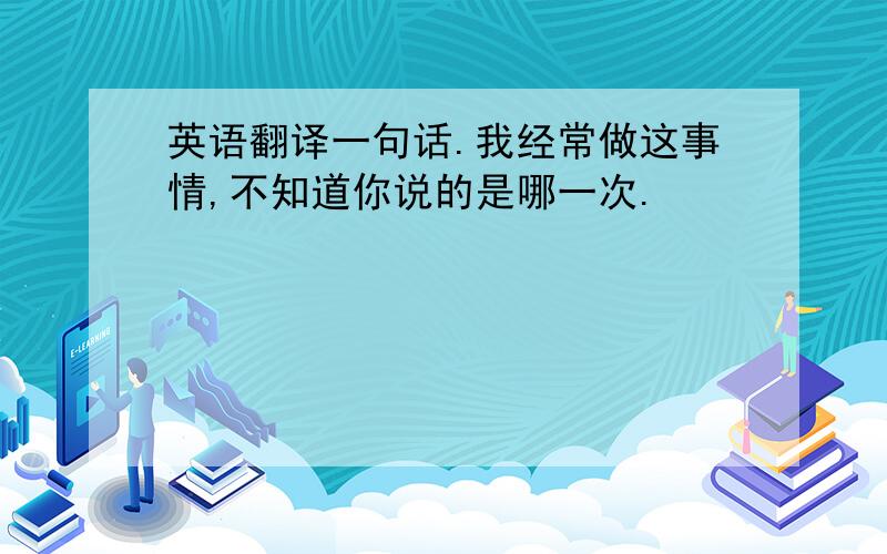 英语翻译一句话.我经常做这事情,不知道你说的是哪一次.