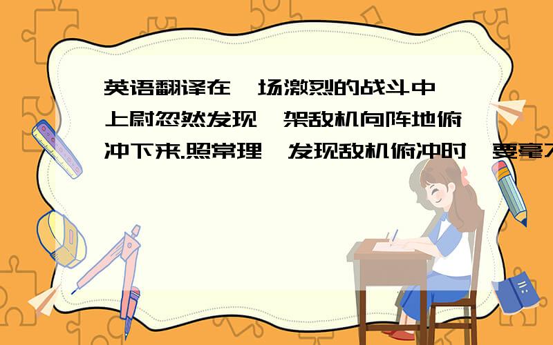 英语翻译在一场激烈的战斗中,上尉忽然发现一架敌机向阵地俯冲下来.照常理,发现敌机俯冲时,要毫不犹豫地卧倒.可上尉并没有立刻卧倒,他发现离他四五米远处有一个小战士还站在哪儿.他顾