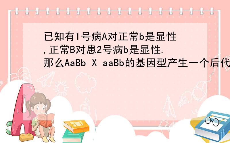 已知有1号病A对正常b是显性,正常B对患2号病b是显性.那么AaBb X aaBb的基因型产生一个后代患一种病和患两种病的概率是多少?因为我不会算患病.患2种病和不患病的概率问题.呵呵)