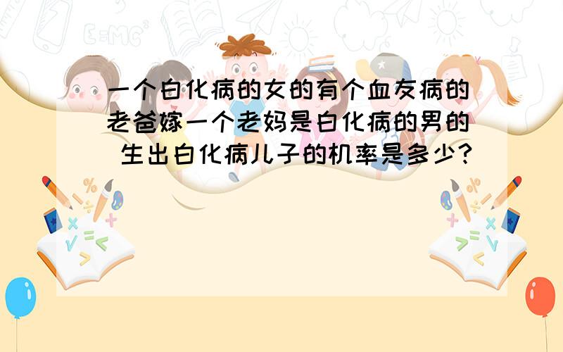 一个白化病的女的有个血友病的老爸嫁一个老妈是白化病的男的 生出白化病儿子的机率是多少?