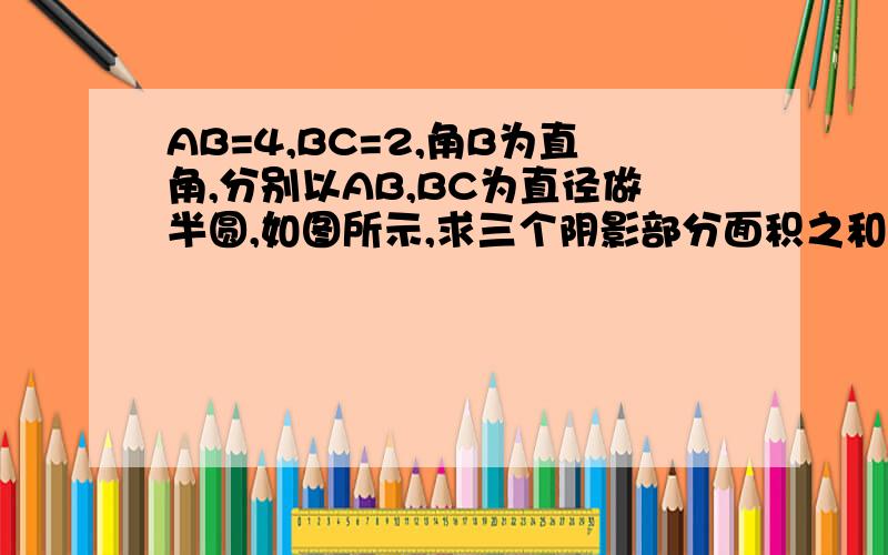 AB=4,BC=2,角B为直角,分别以AB,BC为直径做半圆,如图所示,求三个阴影部分面积之和.（第三部分在右上角,图画的不标准）