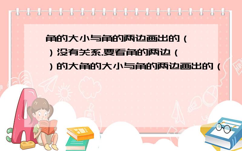 角的大小与角的两边画出的（ ）没有关系.要看角的两边（ ）的大角的大小与角的两边画出的（            ）没有关系.要看角的两边（        ）的大小.两条边（               ）,角就越一人；两