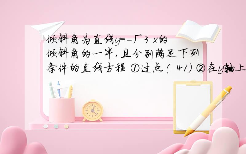 倾斜角为直线y=-ㄏ3 x的倾斜角的一半,且分别满足下列条件的直线方程 ①过点(-41) ②在y轴上的截距为-10我在考试 快