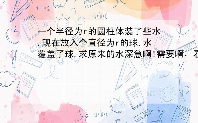 一个半径为r的圆柱体装了些水,现在放入个直径为r的球,水覆盖了球,求原来的水深急啊!需要啊，看清题目，都不一样麻烦你了