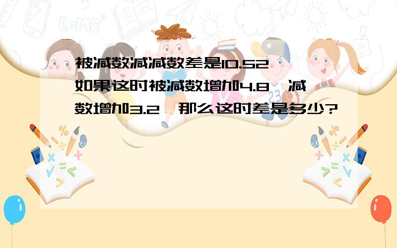 被减数减减数差是10.52,如果这时被减数增加4.8,减数增加3.2,那么这时差是多少?