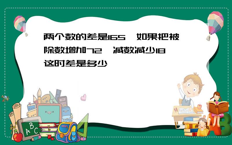 两个数的差是165,如果把被除数增加72,减数减少18,这时差是多少