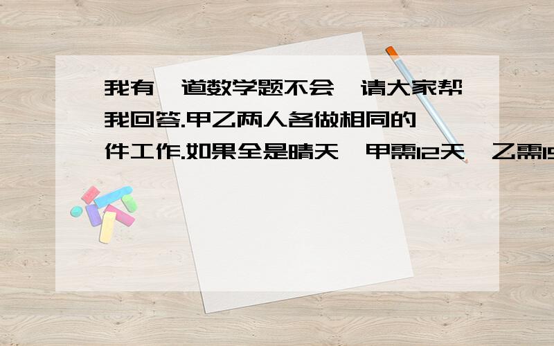 我有一道数学题不会,请大家帮我回答.甲乙两人各做相同的一件工作.如果全是晴天,甲需12天,乙需15天可以完成.雨天甲的工作效率比晴天减少40%,乙减少10%,两人同时开工,恰好同时完成,在工程