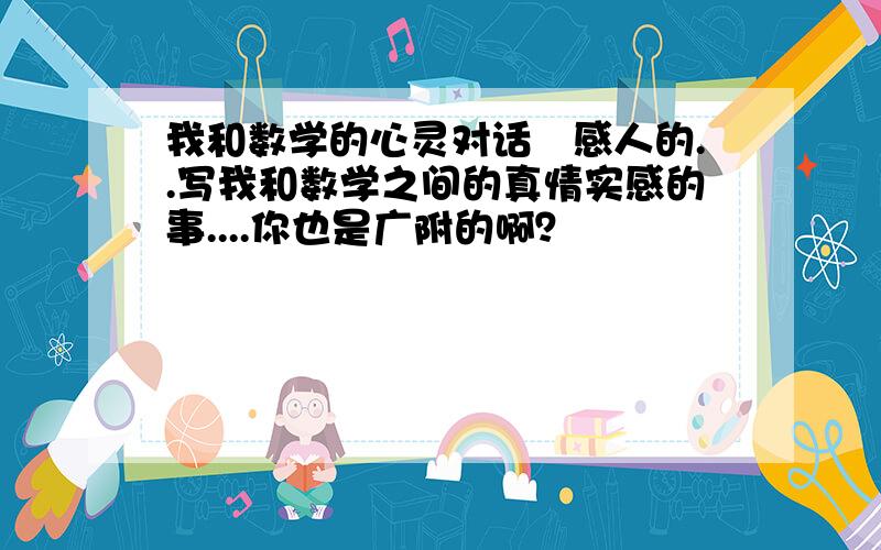 我和数学的心灵对话喓感人的..写我和数学之间的真情实感的事....你也是广附的啊？