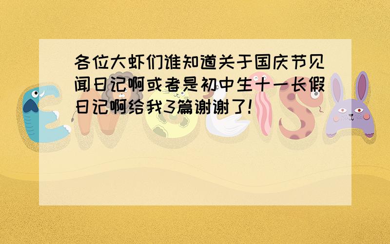 各位大虾们谁知道关于国庆节见闻日记啊或者是初中生十一长假日记啊给我3篇谢谢了!