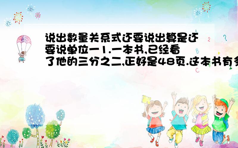 说出数量关系式还要说出算是还要说单位一1.一本书,已经看了他的三分之二,正好是48页.这本书有多少页?2.张大伯家养了20只公鸡,是母鸡只数的七分之四.张大伯家养了多少只母鸡?（ ）的只数