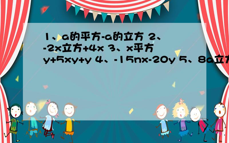 1、a的平方-a的立方 2、-2x立方+4x 3、x平方y+5xy+y 4、-15nx-20y 5、8a立方b平方-12ab四次方+4ab1、a的平方-a的立方                     2、-2x立方+4x            3、x平方y+5xy+y                 4、-15nx-20y