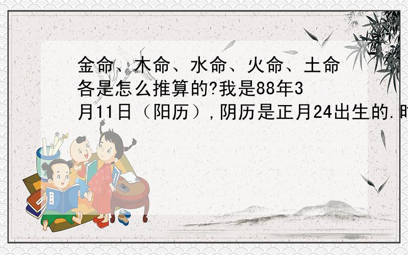 金命、木命、水命、火命、土命各是怎么推算的?我是88年3月11日（阳历）,阴历是正月24出生的.时辰大概是六点至七点左右.