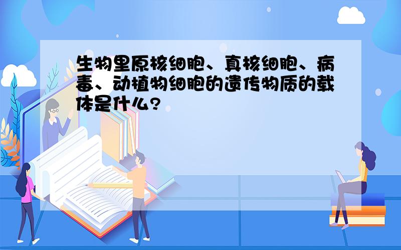 生物里原核细胞、真核细胞、病毒、动植物细胞的遗传物质的载体是什么?