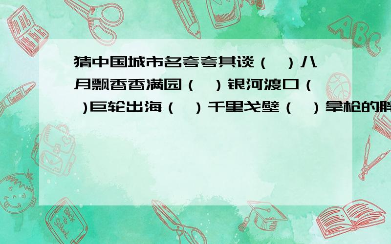 猜中国城市名夸夸其谈（ ）八月飘香香满园（ ）银河渡口（ )巨轮出海（ ）千里戈壁（ ）拿枪的胖子（ ）四季开花（ ）双喜临门（ ）风平浪静（ ）胖子开会（ )空中霸王（ ）金银铜铁（