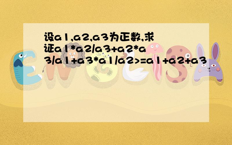 设a1,a2,a3为正数,求证a1*a2/a3+a2*a3/a1+a3*a1/a2>=a1+a2+a3