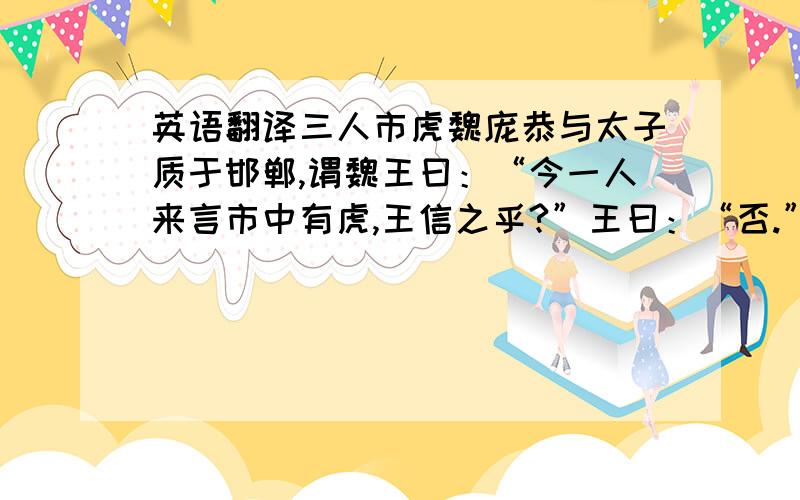 英语翻译三人市虎魏庞恭与太子质于邯郸,谓魏王曰：“今一人来言市中有虎,王信之乎?”王曰：“否.”曰：“二人言,王信之乎?”曰：“寡人疑矣.”曰：“三人言,王信之乎?”曰：“寡人信