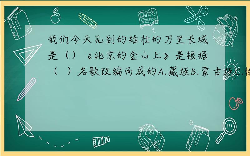 我们今天见到的雄壮的万里长城是（）《北京的金山上》是根据（  ）名歌改编而成的A.藏族B.蒙古族C.傣族D.壮族A.秦长城B.汉长城C.明长城D.清长城