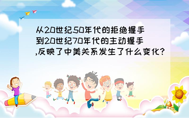 从20世纪50年代的拒绝握手到20世纪70年代的主动握手,反映了中美关系发生了什么变化?