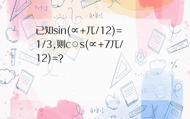 已知sin(∝+兀/12)=1/3,则c○s(∝+7兀/12)=?