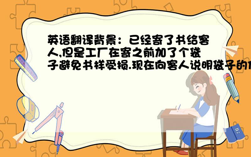 英语翻译背景：已经寄了书给客人,但是工厂在寄之前加了个袋子避免书样受损.现在向客人说明袋子的作用.翻译：Because we were worrying the advance copies might be damaged during the courier transportation.这