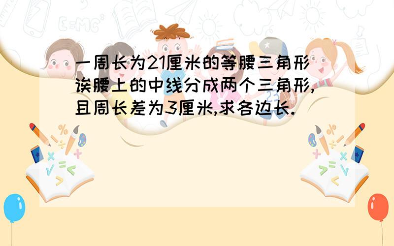 一周长为21厘米的等腰三角形诶腰上的中线分成两个三角形,且周长差为3厘米,求各边长.